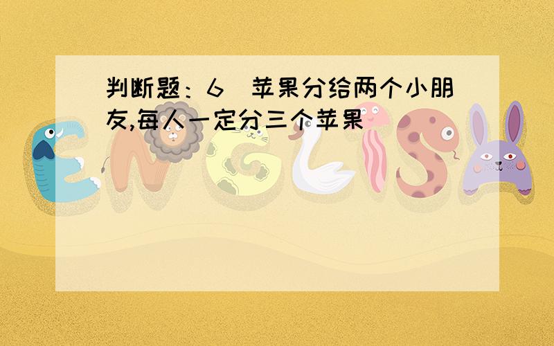 判断题：6亇苹果分给两个小朋友,每人一定分三个苹果