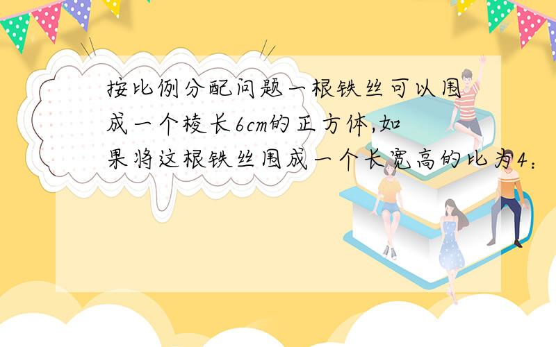 按比例分配问题一根铁丝可以围成一个棱长6cm的正方体,如果将这根铁丝围成一个长宽高的比为4：3：2的长方体,它的体积多少