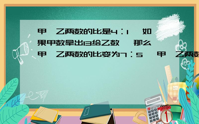 甲、乙两数的比是4：1 ,如果甲数拿出13给乙数 ,那么甲、乙两数的比变为7：5 ,甲、乙两数分别是多少?