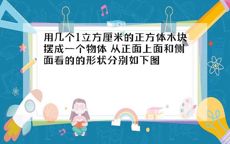 用几个1立方厘米的正方体木块摆成一个物体 从正面上面和侧面看的的形状分别如下图