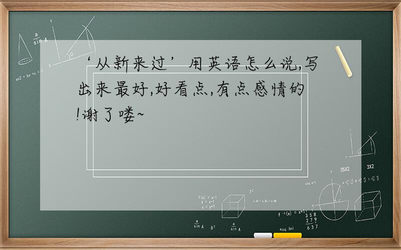 ‘从新来过’用英语怎么说,写出来最好,好看点,有点感情的!谢了喽~