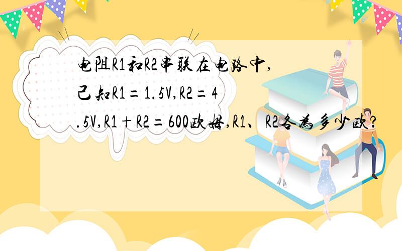 电阻R1和R2串联在电路中,己知R1=1.5V,R2=4.5V,R1+R2=600欧姆,R1、R2各为多少欧?