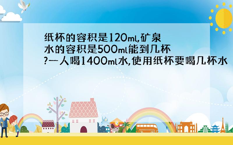 纸杯的容积是120ml,矿泉水的容积是500ml能到几杯?一人喝1400ml水,使用纸杯要喝几杯水