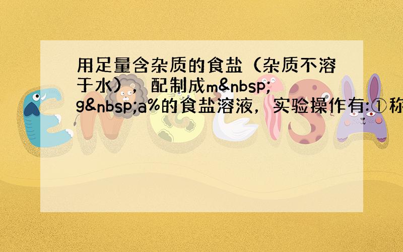 用足量含杂质的食盐（杂质不溶于水），配制成m g a%的食盐溶液，实验操作有:①称量；②过滤；③蒸发