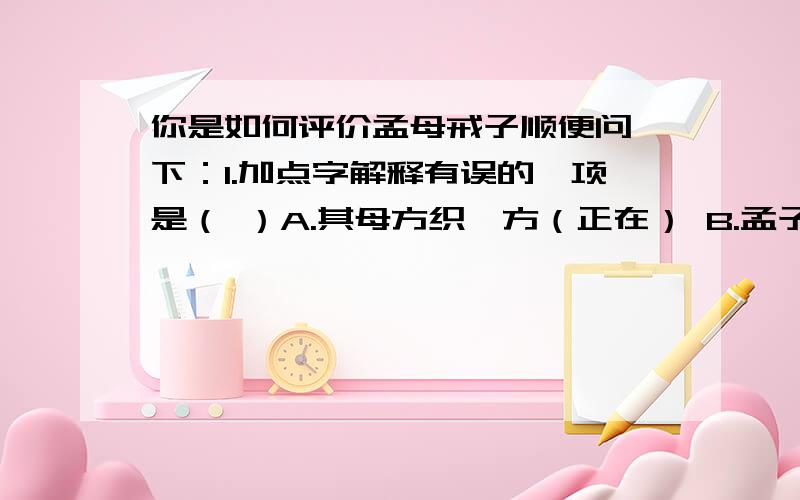 你是如何评价孟母戒子顺便问一下：1.加点字解释有误的一项是（ ）A.其母方织,方（正在） B.孟子辍然中止,然（.的样子