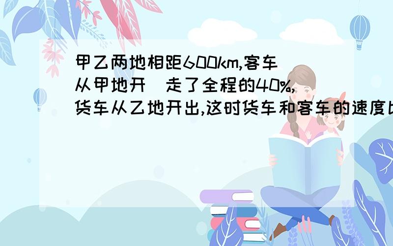 甲乙两地相距600km,客车从甲地开岀走了全程的40%,货车从乙地开出,这时货车和客车的速度比是5:7.,3小时