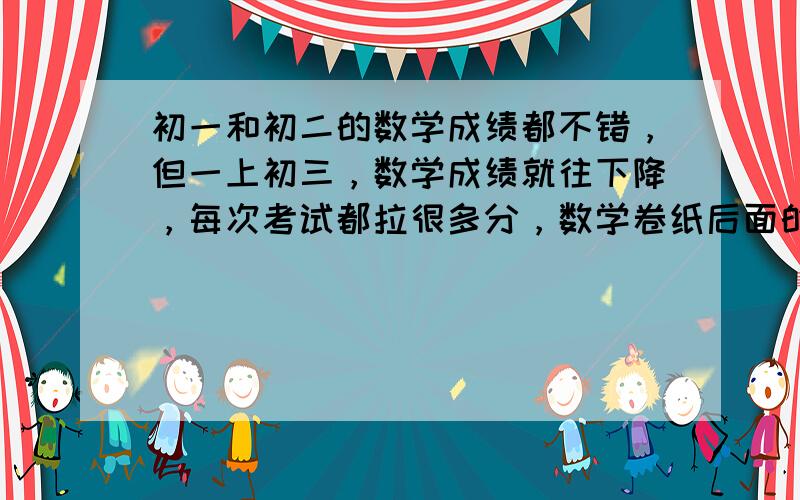 初一和初二的数学成绩都不错，但一上初三，数学成绩就往下降，每次考试都拉很多分，数学卷纸后面的大题没几道题会做，数学学霸们