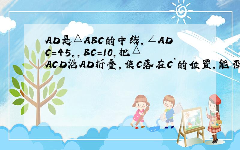 AD是△ABC的中线,∠ADC=45°,BC=10,把△ACD沿AD折叠,使C落在C`的位置,能否求出BC`的长.