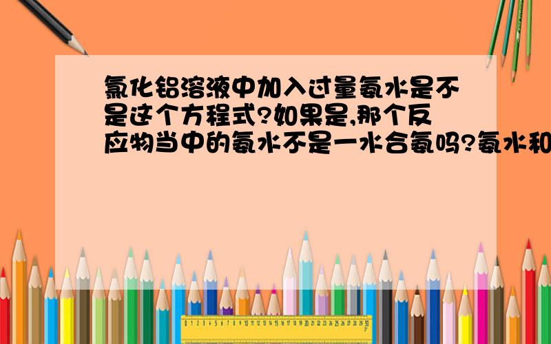 氯化铝溶液中加入过量氨水是不是这个方程式?如果是,那个反应物当中的氨水不是一水合氨吗?氨水和一水合氨没有区别吗?