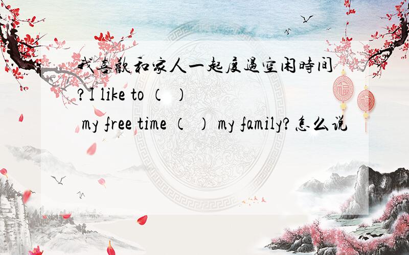 我喜欢和家人一起度过空闲时间?I like to （ ） my free time （ ） my family?怎么说