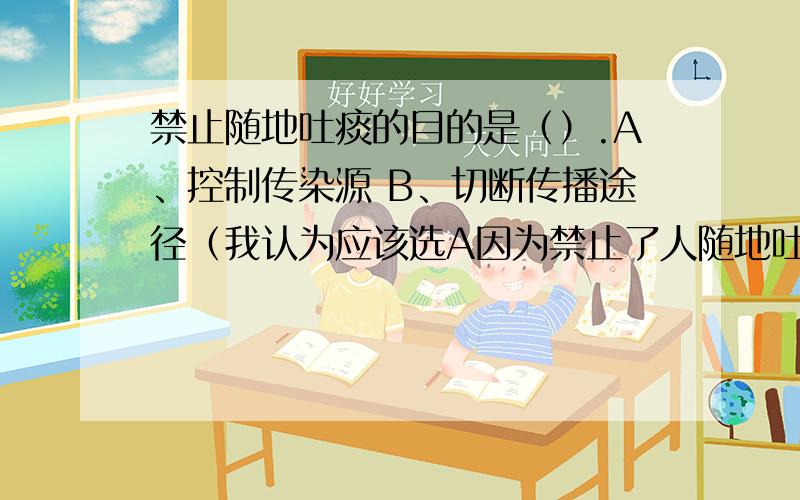 禁止随地吐痰的目的是（）.A、控制传染源 B、切断传播途径（我认为应该选A因为禁止了人随地吐痰按道理来说是在控制传染源不