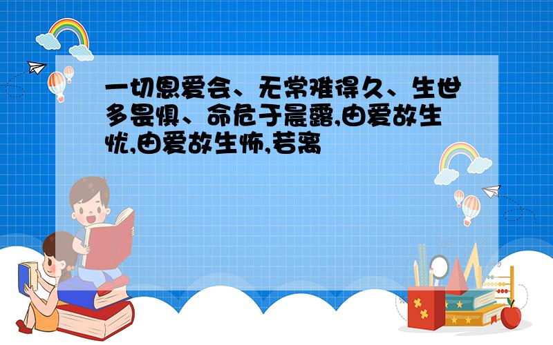 一切恩爱会、无常难得久、生世多畏惧、命危于晨露,由爱故生忧,由爱故生怖,若离