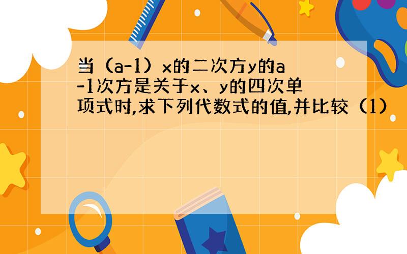 当（a-1）x的二次方y的a-1次方是关于x、y的四次单项式时,求下列代数式的值,并比较（1）（2）的结果