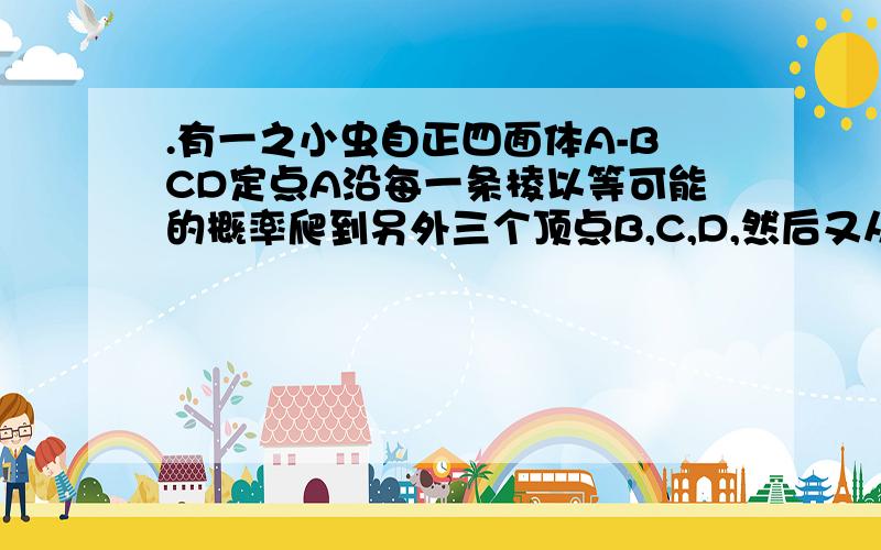 .有一之小虫自正四面体A-BCD定点A沿每一条棱以等可能的概率爬到另外三个顶点B,C,D,然后又从B,C,D,中的一个顶