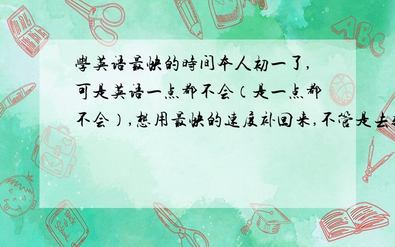 学英语最快的时间本人初一了,可是英语一点都不会（是一点都不会）,想用最快的速度补回来,不管是去辅导班也好背单词也罢,只要