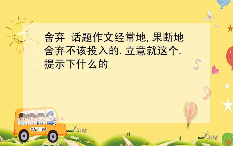 舍弃 话题作文经常地,果断地舍弃不该投入的.立意就这个,提示下什么的