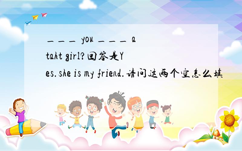 ___ you ___ a taht girl?回答是Yes.she is my friend.请问这两个空怎么填