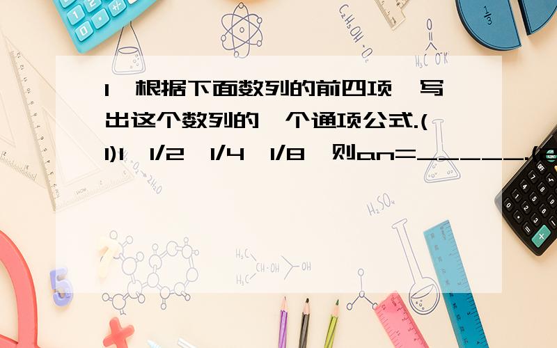 1、根据下面数列的前四项,写出这个数列的一个通项公式.(1)1,1/2,1/4,1/8,则an=_____.(2)-1/