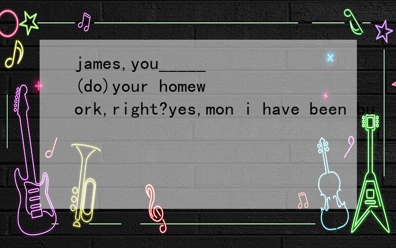 james,you_____(do)your homework,right?yes,mon i have been bu