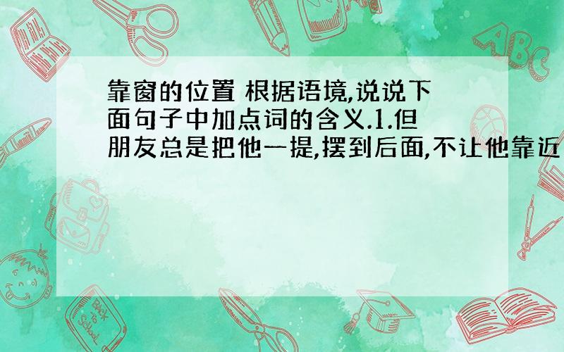 靠窗的位置 根据语境,说说下面句子中加点词的含义.1.但朋友总是把他一提,摆到后面,不让他靠近窗户.俨然是一个贪婪的大孩