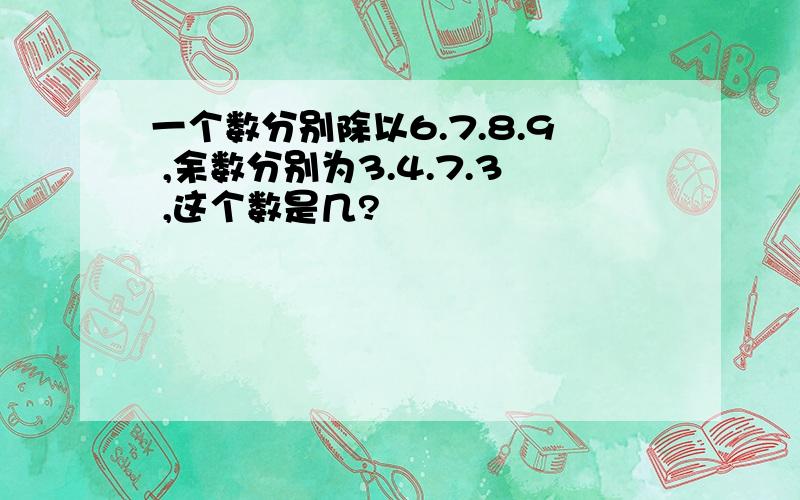 一个数分别除以6.7.8.9 ,余数分别为3.4.7.3 ,这个数是几?