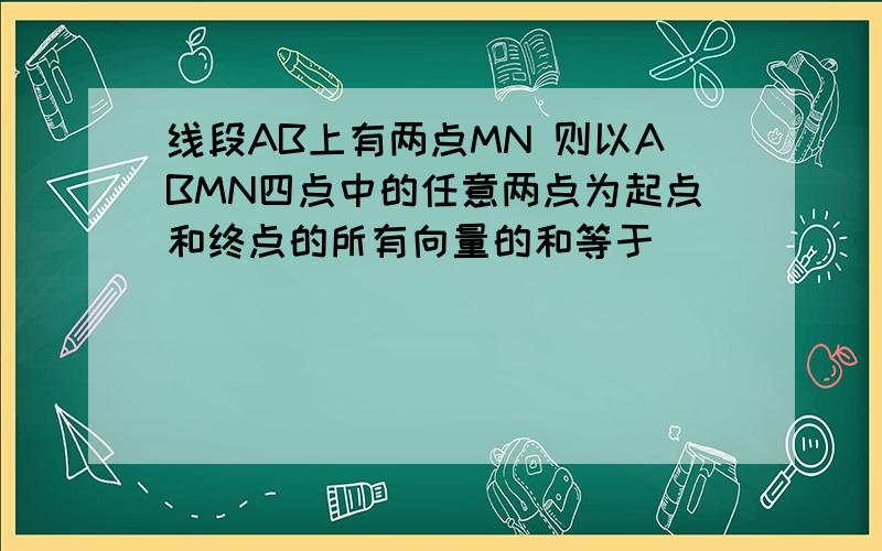 线段AB上有两点MN 则以ABMN四点中的任意两点为起点和终点的所有向量的和等于