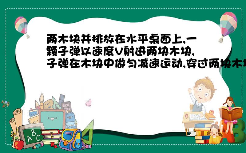 两木块并排放在水平桌面上,一颗子弹以速度V射进两块木块,子弹在木块中做匀减速运动,穿过两块木块的时间一样,那么两块的厚度