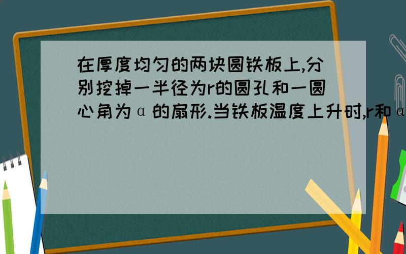 在厚度均匀的两块圆铁板上,分别挖掉一半径为r的圆孔和一圆心角为α的扇形.当铁板温度上升时,r和α的变化