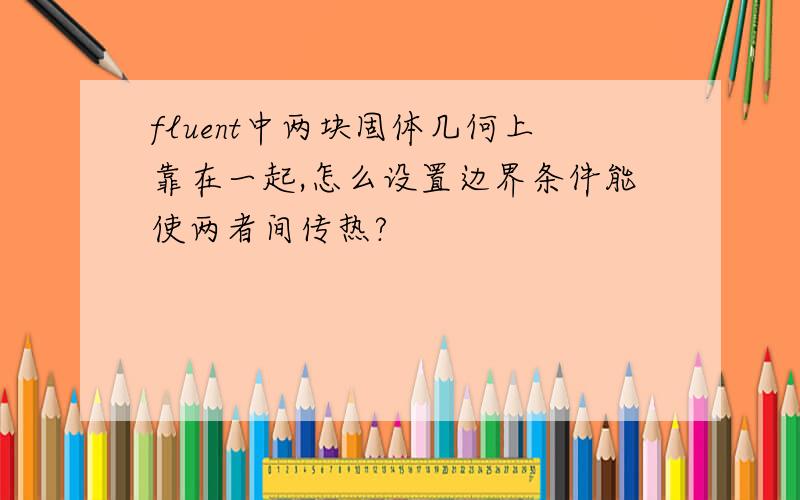 fluent中两块固体几何上靠在一起,怎么设置边界条件能使两者间传热?