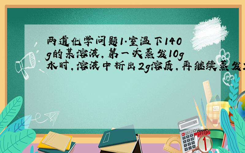 两道化学问题1.室温下140g的某溶液,第一次蒸发10g水时,溶液中析出2g溶质,再继续蒸发20g水时,溶液中又析出5g