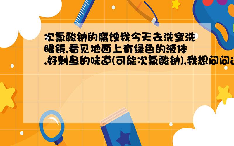 次氯酸钠的腐蚀我今天去洗室洗眼镜,看见地面上有绿色的液体,好刺鼻的味道(可能次氯酸钠),我想问问这对我镜框会有腐蚀吗(没