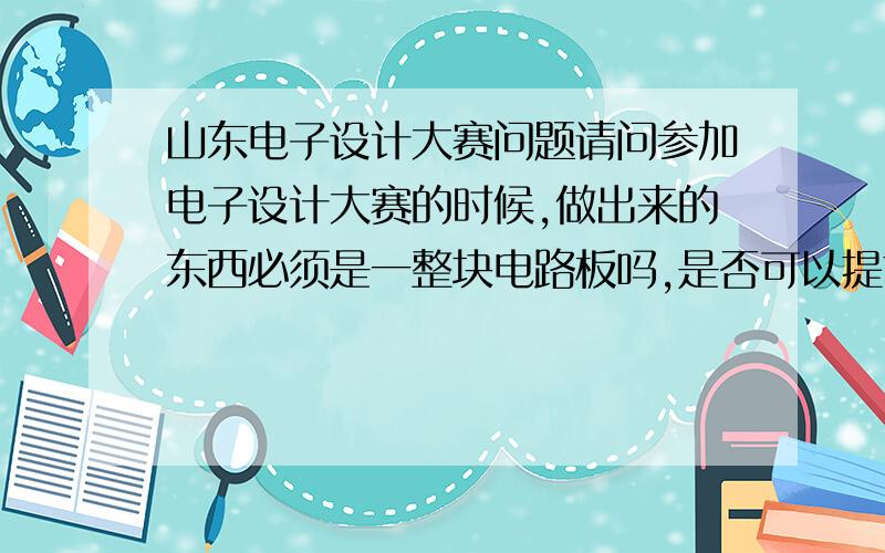 山东电子设计大赛问题请问参加电子设计大赛的时候,做出来的东西必须是一整块电路板吗,是否可以提前做成不同的模块,在比赛期间