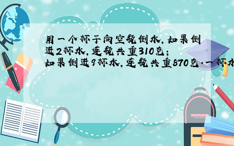 用一个杯子向空瓶倒水,如果倒进2杯水,连瓶共重310克；如果倒进9杯水,连瓶共重870克.一杯水和一个空瓶各种重少克?