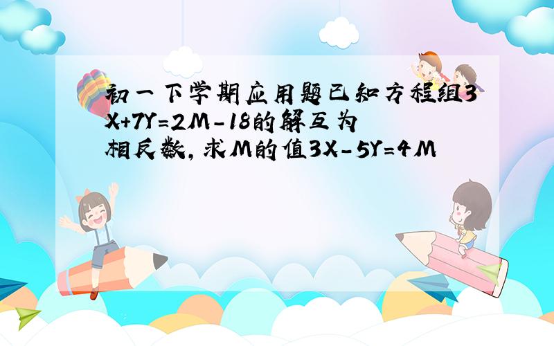 初一下学期应用题已知方程组3X+7Y=2M-18的解互为相反数,求M的值3X-5Y=4M