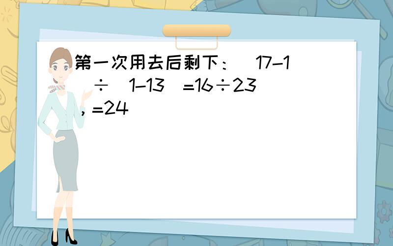 第一次用去后剩下：（17-1）÷（1-13）=16÷23，=24