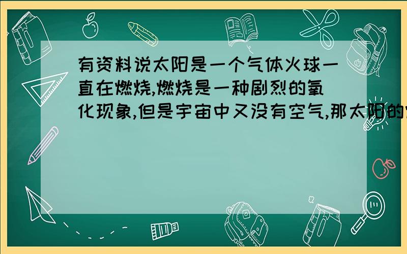 有资料说太阳是一个气体火球一直在燃烧,燃烧是一种剧烈的氧化现象,但是宇宙中又没有空气,那太阳的燃烧现象是怎样产生的呢?