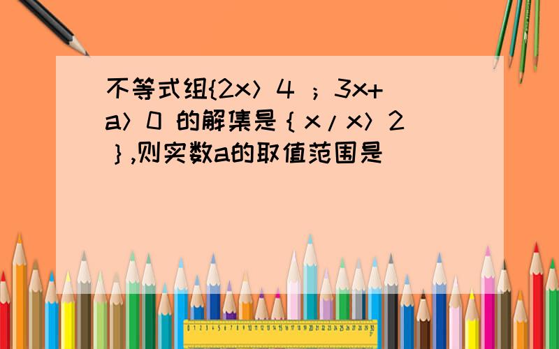 不等式组{2x＞4 ；3x+a＞0 的解集是｛x/x＞2｝,则实数a的取值范围是