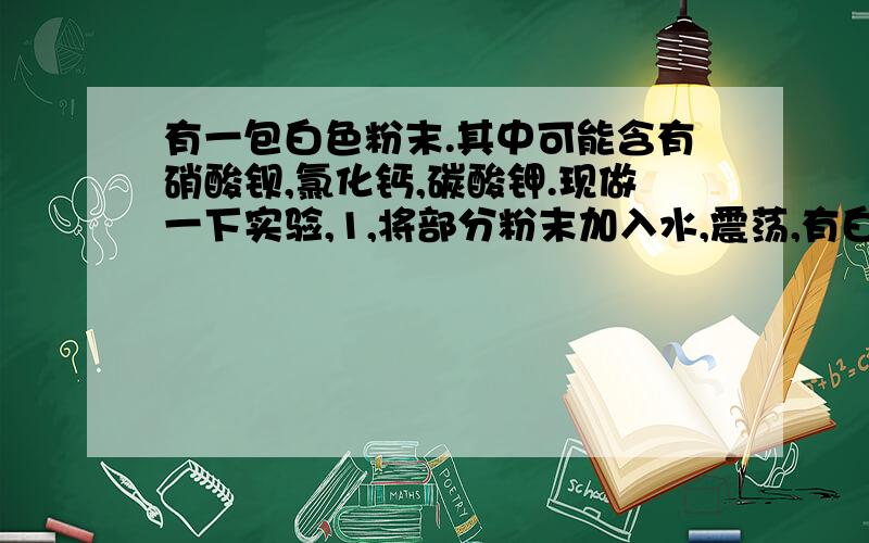 有一包白色粉末.其中可能含有硝酸钡,氯化钙,碳酸钾.现做一下实验,1,将部分粉末加入水,震荡,有白色