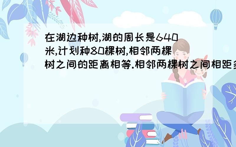 在湖边种树,湖的周长是640米,计划种80棵树,相邻两棵树之间的距离相等.相邻两棵树之间相距多少米?