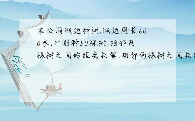 在公园湖边种树,湖边周长600米,计划种50棵树,相邻两棵树之间的距离相等.相邻两棵树之间相距多少米?求列式