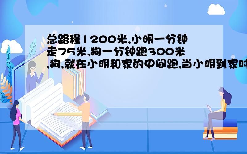 总路程1200米,小明一分钟走75米,狗一分钟跑300米,狗,就在小明和家的中间跑,当小明到家时,狗跑了多少米