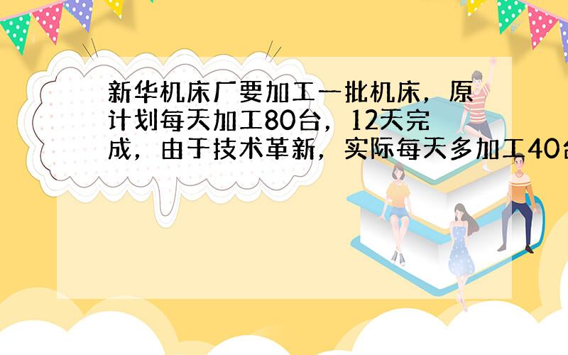 新华机床厂要加工一批机床，原计划每天加工80台，12天完成，由于技术革新，实际每天多加工40台，实际用多少天完成了任务？