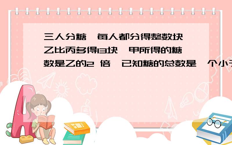 三人分糖,每人都分得整数块,乙比丙多得13块,甲所得的糖数是乙的2 倍,已知糖的总数是一个小于50的数