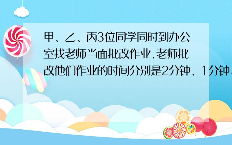 甲、乙、丙3位同学同时到办公室找老师当面批改作业.老师批改他们作业的时间分别是2分钟、1分钟、3分钟.按什么顺序批改,他