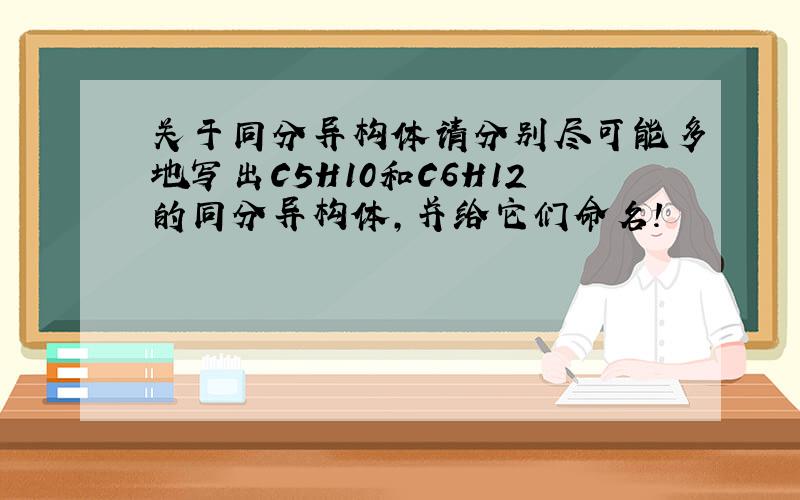 关于同分异构体请分别尽可能多地写出C5H10和C6H12的同分异构体,并给它们命名!