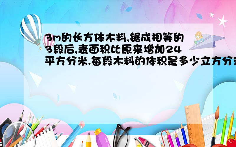 3m的长方体木料,锯成相等的3段后,表面积比原来增加24平方分米.每段木料的体积是多少立方分米?要算式