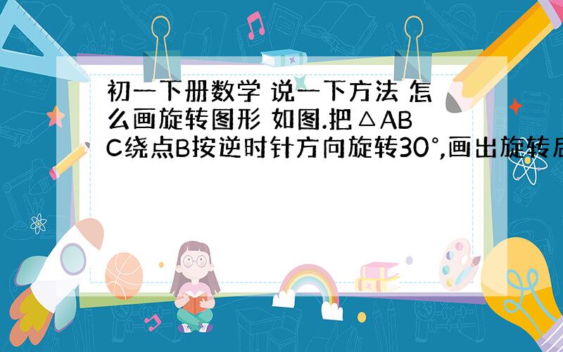 初一下册数学 说一下方法 怎么画旋转图形 如图.把△ABC绕点B按逆时针方向旋转30°,画出旋转后的三角形.