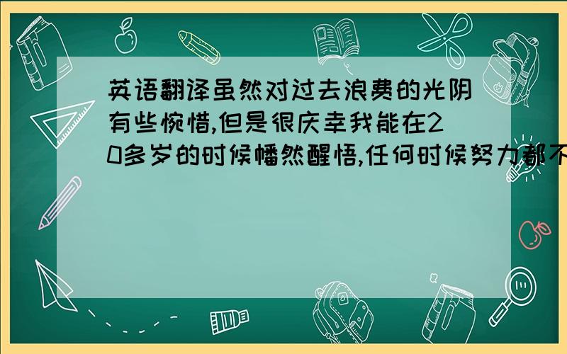 英语翻译虽然对过去浪费的光阴有些惋惜,但是很庆幸我能在20多岁的时候幡然醒悟,任何时候努力都不晚,我的未来还很长,而且我