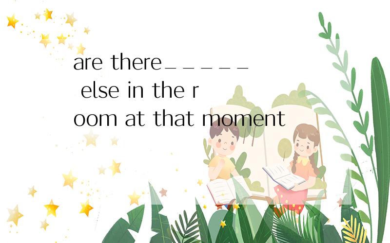 are there_____ else in the room at that moment