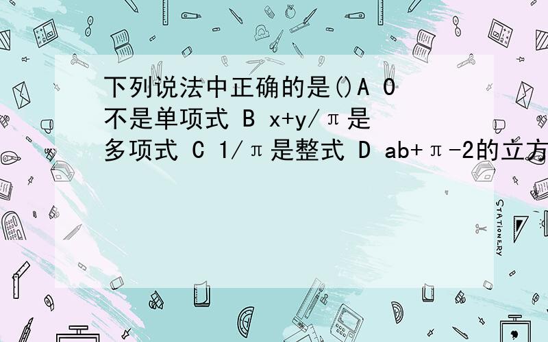 下列说法中正确的是()A 0不是单项式 B x+y/π是多项式 C 1/π是整式 D ab+π-2的立方是三次三项式